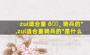 zui
适合重 🌸 骑兵的*
,zui
适合重骑兵的*
是什么